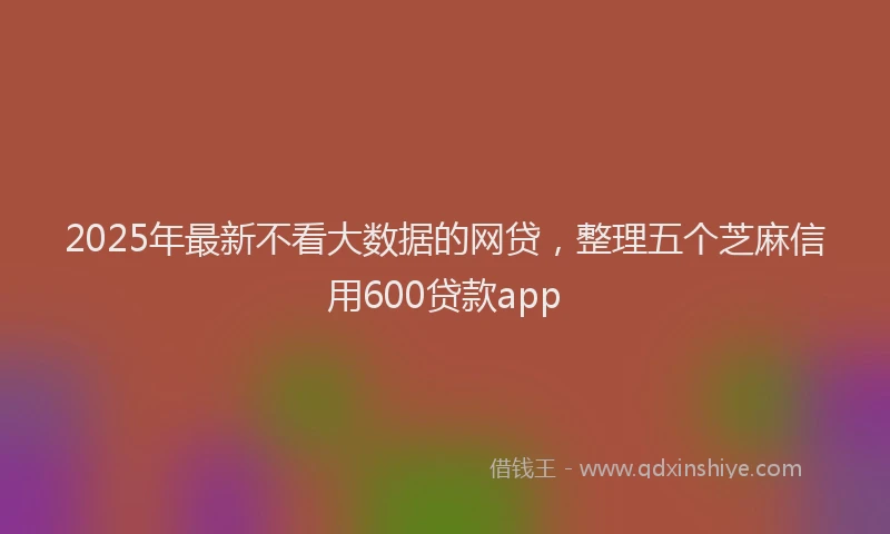 2025年最新不看大数据的网贷，整理五个芝麻信用600贷款app