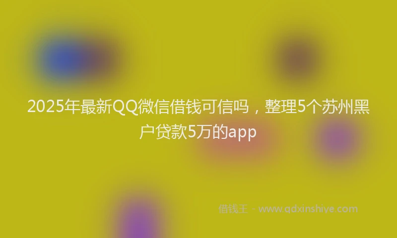 2025年最新QQ微信借钱可信吗，整理5个苏州黑户贷款5万的app
