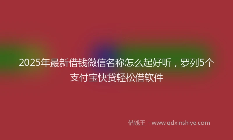 2025年最新借钱微信名称怎么起好听，罗列5个支付宝快贷轻松借软件