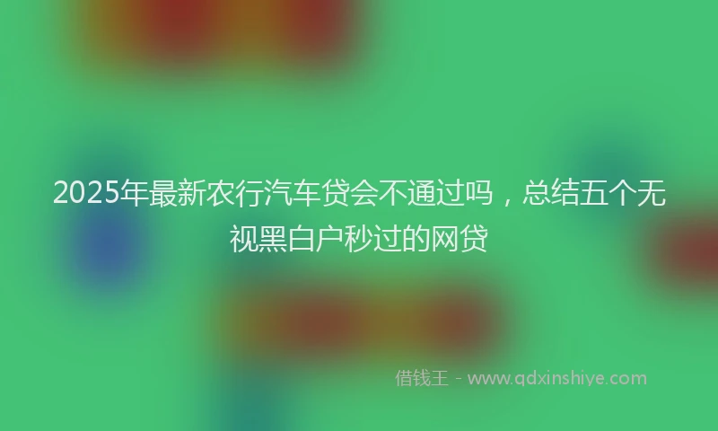 2025年最新农行汽车贷会不通过吗，总结五个无视黑白户秒过的网贷