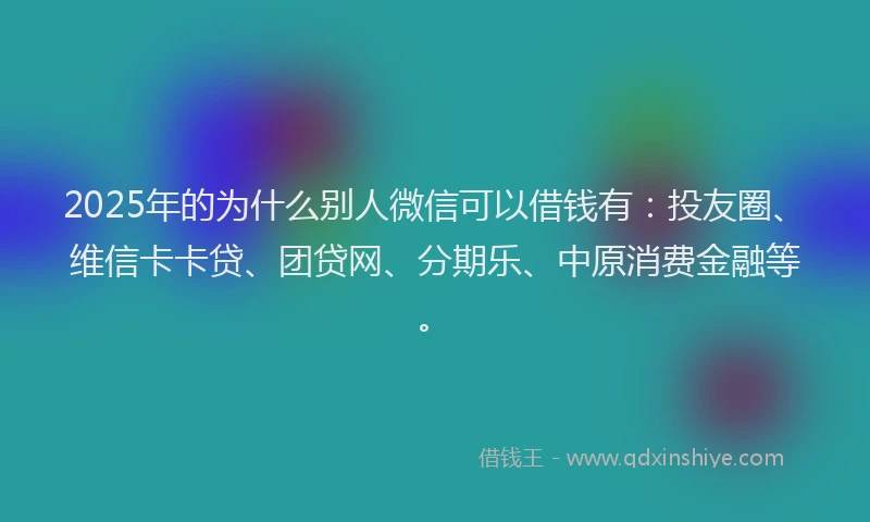 2025年的为什么别人微信可以借钱有：投友圈、维信卡卡贷、团贷网、分期乐、中原消费金融等。