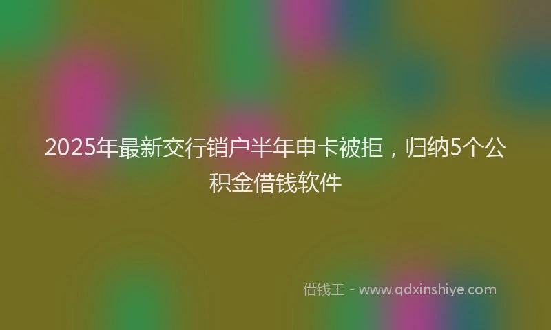 2025年最新交行销户半年申卡被拒，归纳5个公积金借钱软件