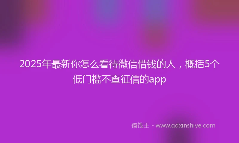 2025年最新你怎么看待微信借钱的人，概括5个低门槛不查征信的app