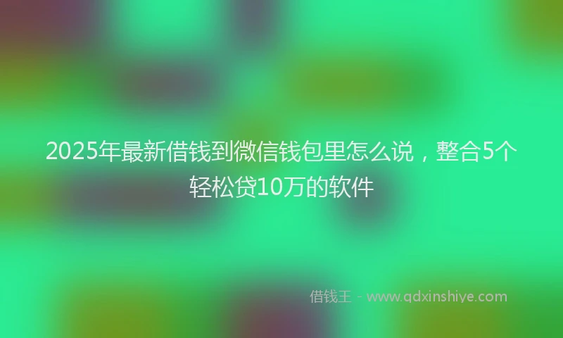 2025年最新借钱到微信钱包里怎么说，整合5个轻松贷10万的软件