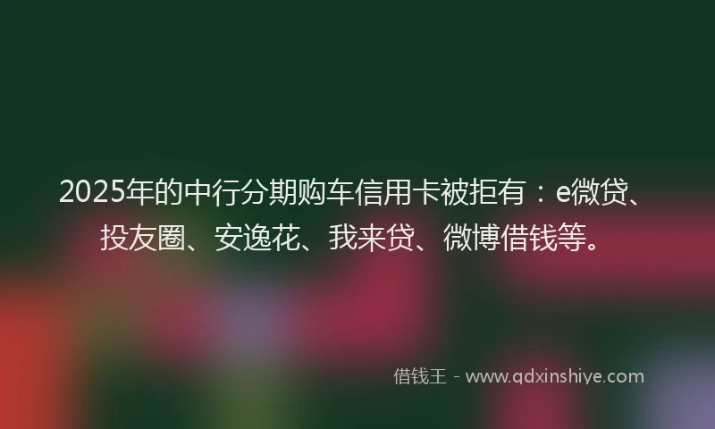 2025年的中行分期购车信用卡被拒有：e微贷、投友圈、安逸花、我来贷、微博借钱等。