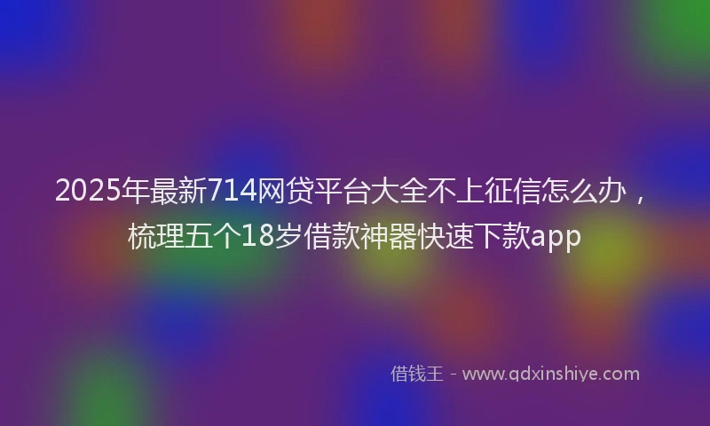 2025年最新714网贷平台大全不上征信怎么办，梳理五个18岁借款神器快速下款app