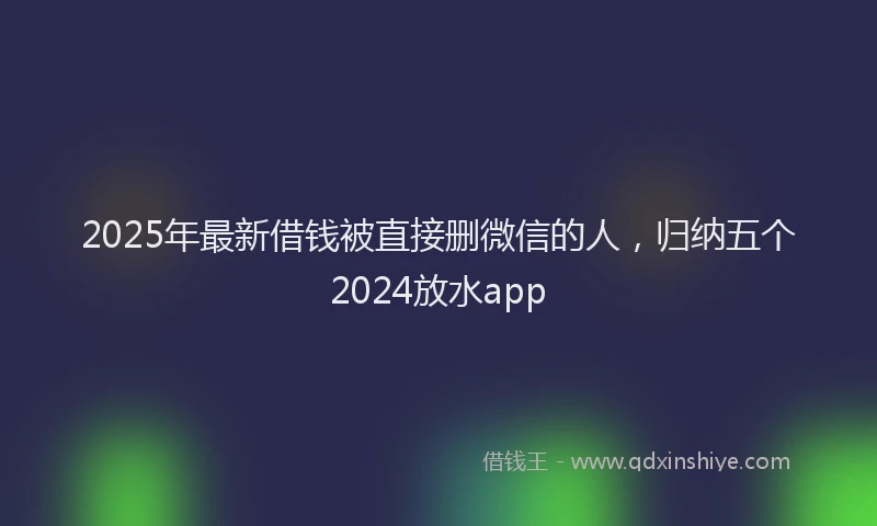 2025年最新借钱被直接删微信的人，归纳五个2024放水app