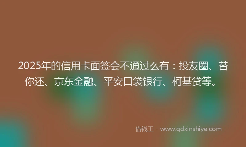 2025年的信用卡面签会不通过么有：投友圈、替你还、京东金融、平安口袋银行、柯基贷等。