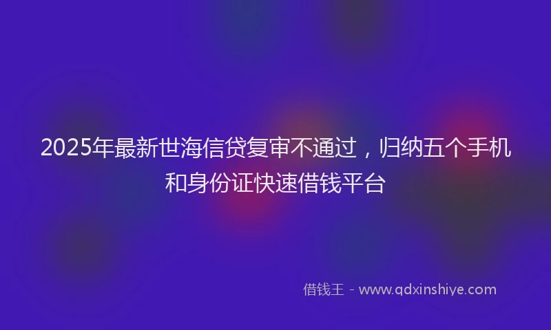 2025年最新世海信贷复审不通过，归纳五个手机和身份证快速借钱平台