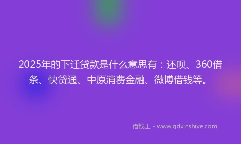 2025年的下迁贷款是什么意思有：还呗、360借条、快贷通、中原消费金融、微博借钱等。