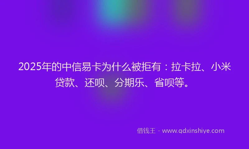 2025年的中信易卡为什么被拒有：拉卡拉、小米贷款、还呗、分期乐、省呗等。