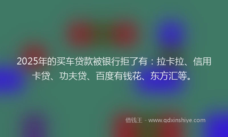 2025年的买车贷款被银行拒了有：拉卡拉、信用卡贷、功夫贷、百度有钱花、东方汇等。