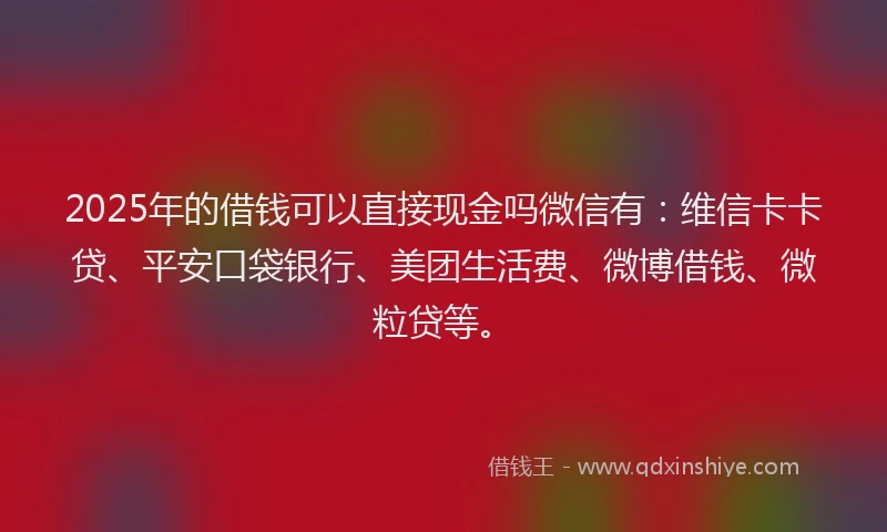 2025年的借钱可以直接现金吗微信有：维信卡卡贷、平安口袋银行、美团生活费、微博借钱、微粒贷等。