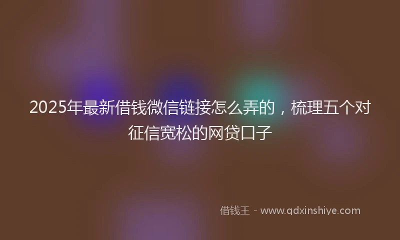 2025年最新借钱微信链接怎么弄的，梳理五个对征信宽松的网贷口子