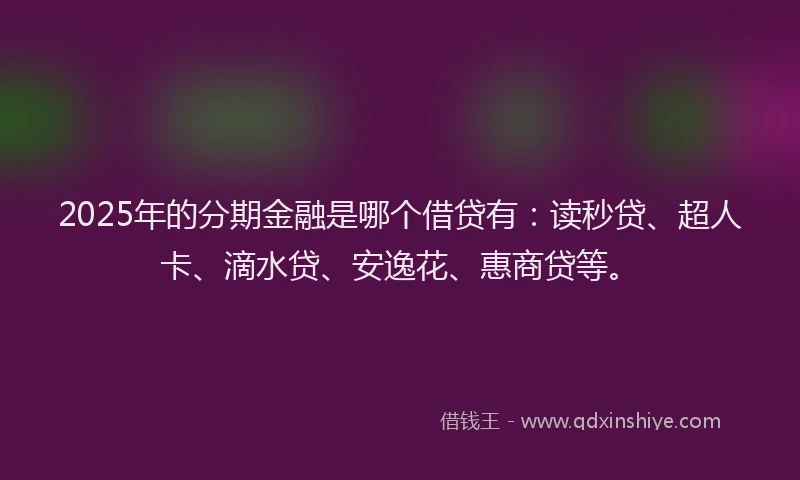 2025年的分期金融是哪个借贷有：读秒贷、超人卡、滴水贷、安逸花、惠商贷等。