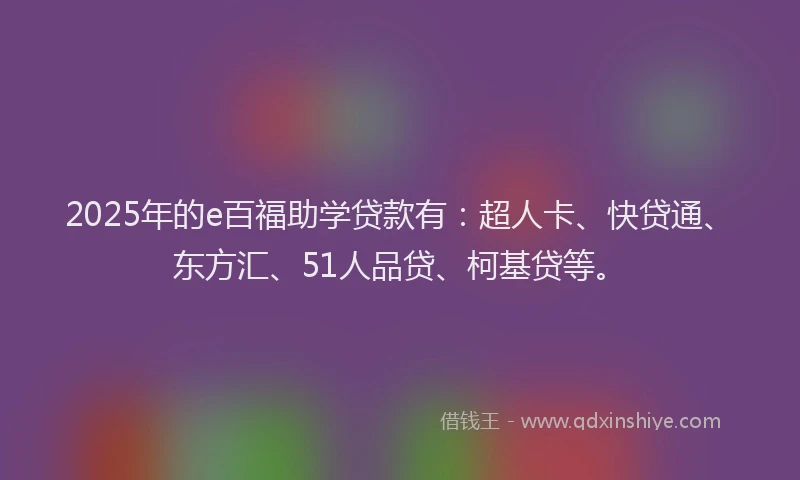 2025年的e百福助学贷款有：超人卡、快贷通、东方汇、51人品贷、柯基贷等。