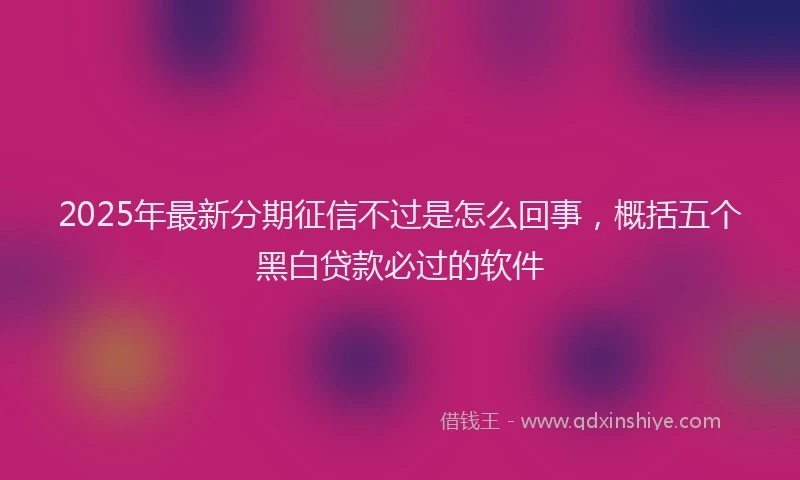 2025年最新分期征信不过是怎么回事，概括五个黑白贷款必过的软件
