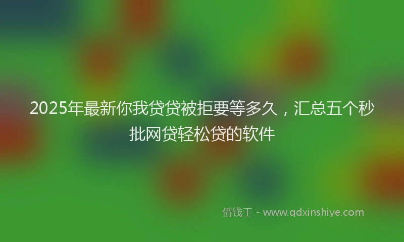 2025年最新你我贷贷被拒要等多久，汇总五个秒批网贷轻松贷的软件