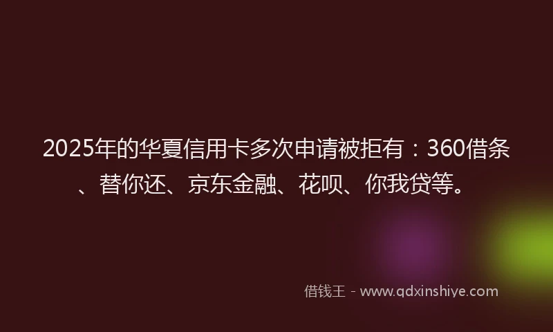 2025年的华夏信用卡多次申请被拒有：360借条、替你还、京东金融、花呗、你我贷等。
