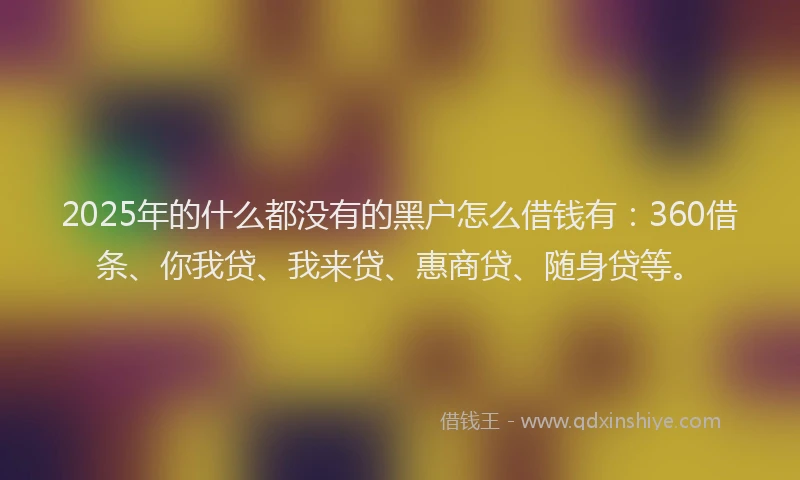 2025年的什么都没有的黑户怎么借钱有：360借条、你我贷、我来贷、惠商贷、随身贷等。