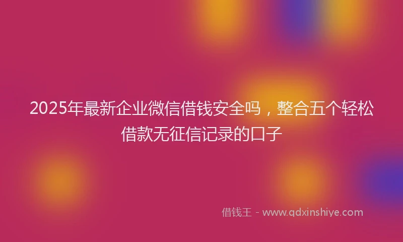 2025年最新企业微信借钱安全吗，整合五个轻松借款无征信记录的口子