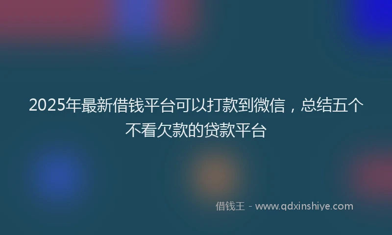2025年最新借钱平台可以打款到微信，总结五个不看欠款的贷款平台