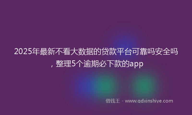 2025年最新不看大数据的贷款平台可靠吗安全吗，整理5个逾期必下款的app