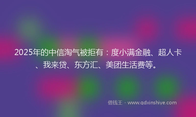 2025年的中信淘气被拒有：度小满金融、超人卡、我来贷、东方汇、美团生活费等。