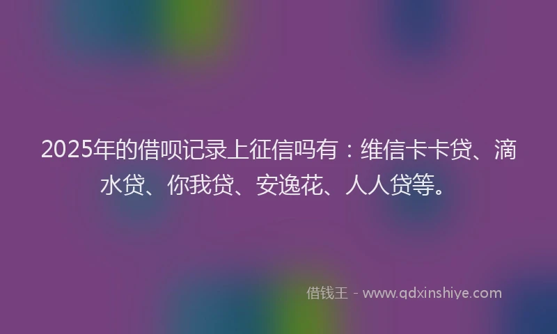 2025年的借呗记录上征信吗有：维信卡卡贷、滴水贷、你我贷、安逸花、人人贷等。
