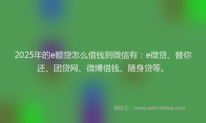 2025年的e额贷怎么借钱到微信有：e微贷、替你还、团贷网、微博借钱、随身贷等。