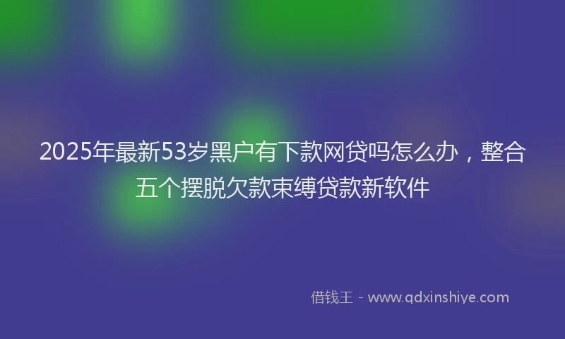 2025年最新53岁黑户有下款网贷吗怎么办，整合五个摆脱欠款束缚贷款新软件