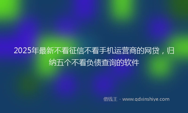 2025年最新不看征信不看手机运营商的网贷，归纳五个不看负债查询的软件