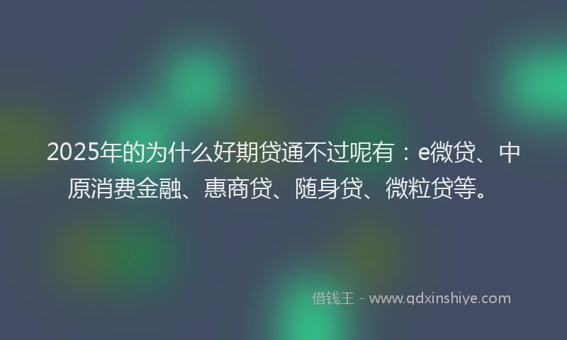 2025年的为什么好期贷通不过呢有：e微贷、中原消费金融、惠商贷、随身贷、微粒贷等。