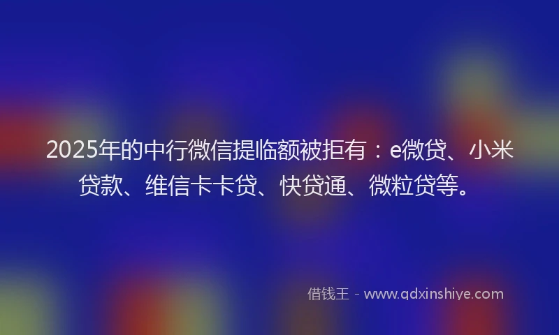 2025年的中行微信提临额被拒有：e微贷、小米贷款、维信卡卡贷、快贷通、微粒贷等。