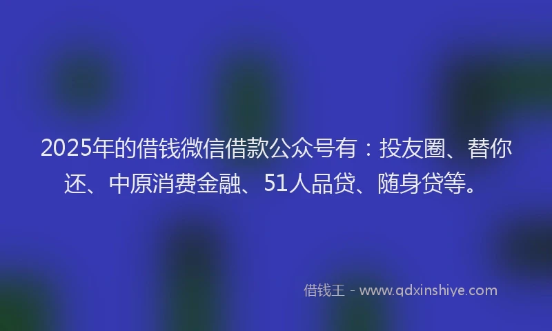 2025年的借钱微信借款公众号有：投友圈、替你还、中原消费金融、51人品贷、随身贷等。