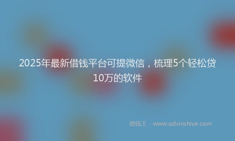 2025年最新借钱平台可提微信，梳理5个轻松贷10万的软件