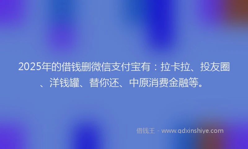 2025年的借钱删微信支付宝有：拉卡拉、投友圈、洋钱罐、替你还、中原消费金融等。