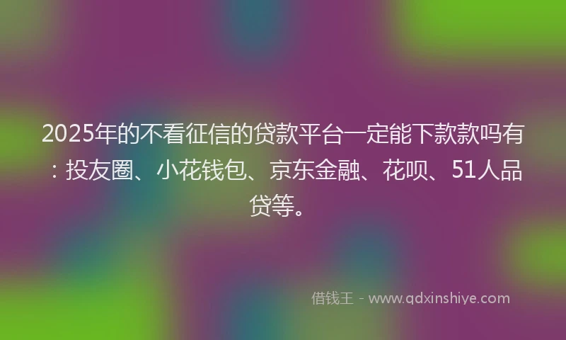 2025年的不看征信的贷款平台一定能下款款吗有：投友圈、小花钱包、京东金融、花呗、51人品贷等。