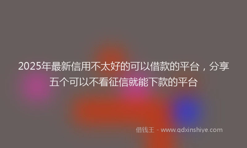 2025年最新信用不太好的可以借款的平台，分享五个可以不看征信就能下款的平台