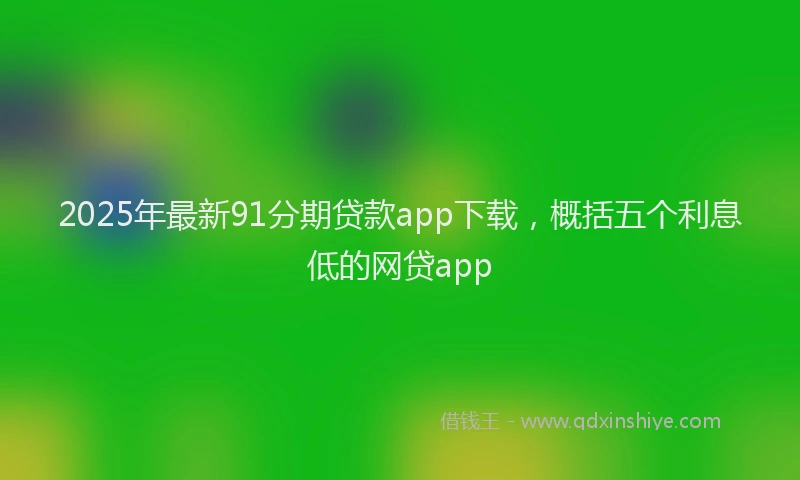 2025年最新91分期贷款app下载，概括五个利息低的网贷app