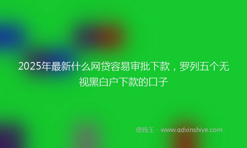 2025年最新什么网贷容易审批下款，罗列五个无视黑白户下款的口子