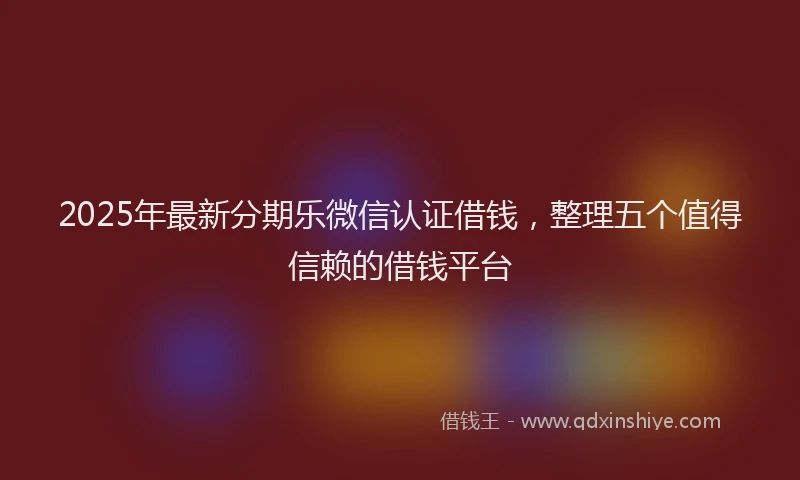 2025年最新分期乐微信认证借钱，整理五个值得信赖的借钱平台
