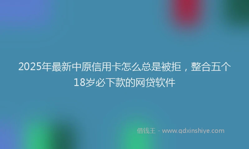 2025年最新中原信用卡怎么总是被拒，整合五个18岁必下款的网贷软件