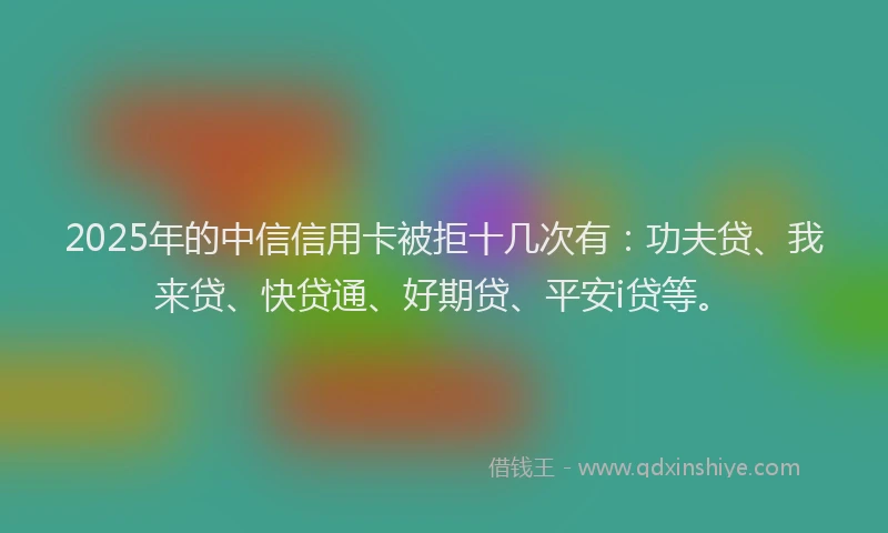 2025年的中信信用卡被拒十几次有：功夫贷、我来贷、快贷通、好期贷、平安i贷等。