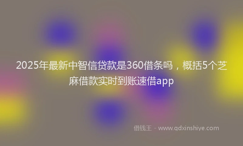 2025年最新中智信贷款是360借条吗，概括5个芝麻借款实时到账速借app