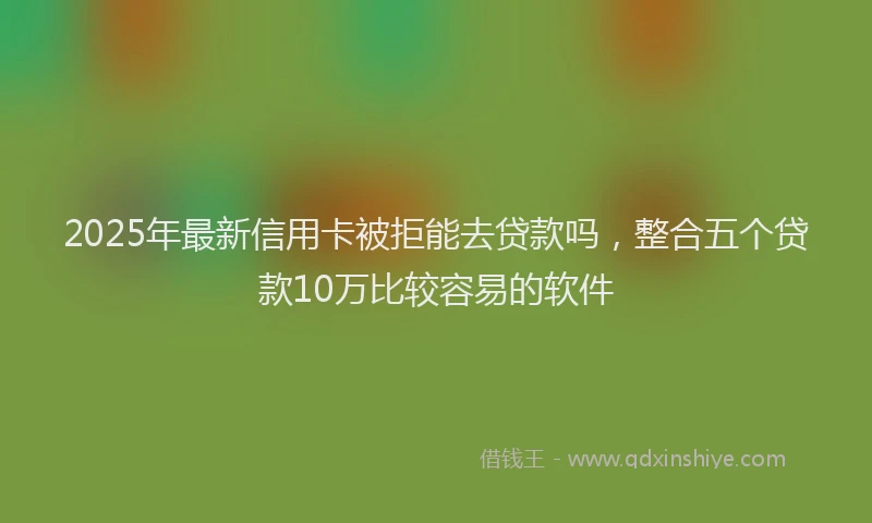 2025年最新信用卡被拒能去贷款吗，整合五个贷款10万比较容易的软件