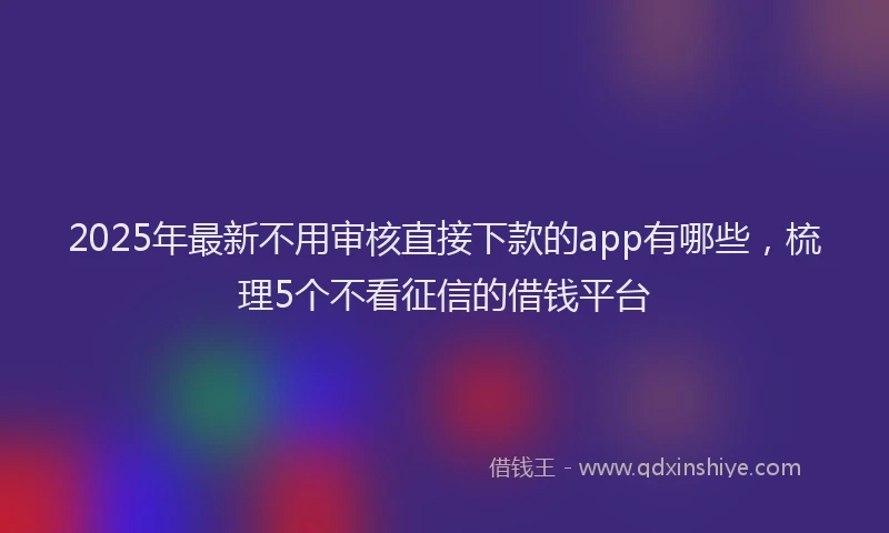 2025年最新不用审核直接下款的app有哪些，梳理5个不看征信的借钱平台