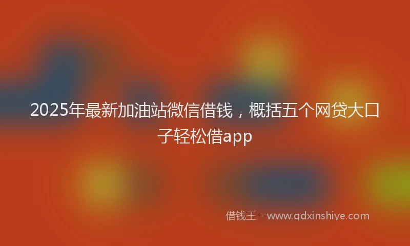 2025年最新加油站微信借钱，概括五个网贷大口子轻松借app