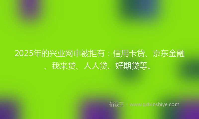 2025年的兴业网申被拒有：信用卡贷、京东金融、我来贷、人人贷、好期贷等。