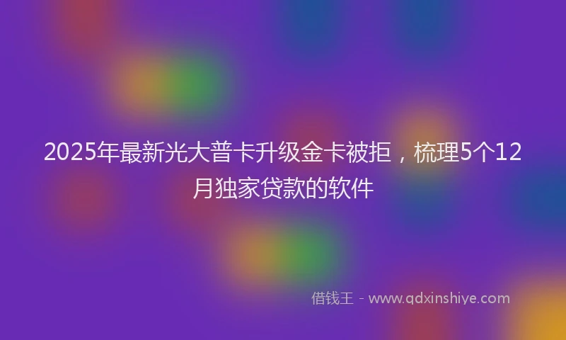 2025年最新光大普卡升级金卡被拒，梳理5个12月独家贷款的软件